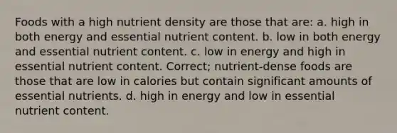 Foods with a high nutrient density are those that are: a. high in both energy and essential nutrient content. b. low in both energy and essential nutrient content. c. low in energy and high in essential nutrient content. Correct; nutrient-dense foods are those that are low in calories but contain significant amounts of essential nutrients. d. high in energy and low in essential nutrient content.