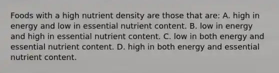 Foods with a high nutrient density are those that are: A. high in energy and low in essential nutrient content. B. low in energy and high in essential nutrient content. C. low in both energy and essential nutrient content. D. high in both energy and essential nutrient content.