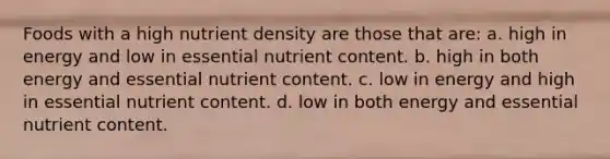 Foods with a high nutrient density are those that are: a. high in energy and low in essential nutrient content. b. high in both energy and essential nutrient content. c. low in energy and high in essential nutrient content. d. low in both energy and essential nutrient content.