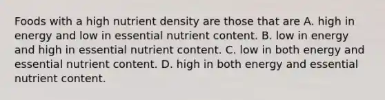 Foods with a high nutrient density are those that are A. high in energy and low in essential nutrient content. B. low in energy and high in essential nutrient content. C. low in both energy and essential nutrient content. D. high in both energy and essential nutrient content.