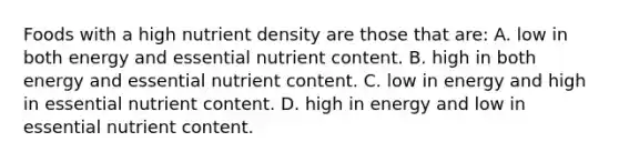 Foods with a high nutrient density are those that are: A. low in both energy and essential nutrient content. B. high in both energy and essential nutrient content. C. low in energy and high in essential nutrient content. D. high in energy and low in essential nutrient content.