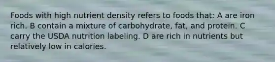 Foods with high nutrient density refers to foods that: A are iron rich. B contain a mixture of carbohydrate, fat, and protein. C carry the USDA nutrition labeling. D are rich in nutrients but relatively low in calories.