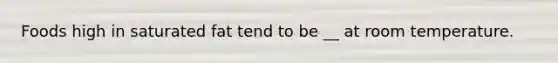 Foods high in saturated fat tend to be __ at room temperature.
