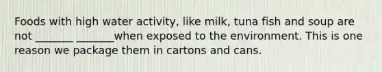 Foods with high water activity, like milk, tuna fish and soup are not _______ _______when exposed to the environment. This is one reason we package them in cartons and cans.