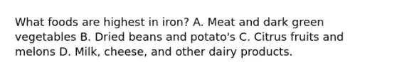 What foods are highest in iron? A. Meat and dark green vegetables B. Dried beans and potato's C. Citrus fruits and melons D. Milk, cheese, and other dairy products.