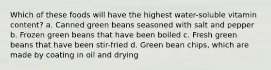 Which of these foods will have the highest water-soluble vitamin content? a. Canned green beans seasoned with salt and pepper b. Frozen green beans that have been boiled c. Fresh green beans that have been stir-fried d. Green bean chips, which are made by coating in oil and drying