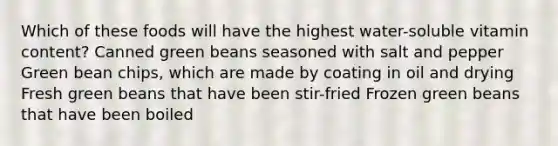 Which of these foods will have the highest water-soluble vitamin content? Canned green beans seasoned with salt and pepper Green bean chips, which are made by coating in oil and drying Fresh green beans that have been stir-fried Frozen green beans that have been boiled