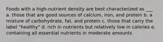 Foods with a high-nutrient density are best characterized as ___ a. those that are good sources of calcium, iron, and protein b. a mixture of carbohydrate, fat, and protein c. those that carry the label "healthy" d. rich in nutrients but relatively low in calories e. containing all essential nutrients in moderate amounts