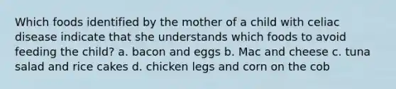 Which foods identified by the mother of a child with celiac disease indicate that she understands which foods to avoid feeding the child? a. bacon and eggs b. Mac and cheese c. tuna salad and rice cakes d. chicken legs and corn on the cob