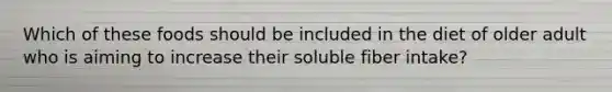 Which of these foods should be included in the diet of older adult who is aiming to increase their soluble fiber intake?
