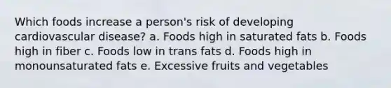 Which foods increase a person's risk of developing cardiovascular disease? a. Foods high in saturated fats b. Foods high in fiber c. Foods low in trans fats d. Foods high in monounsaturated fats e. Excessive fruits and vegetables