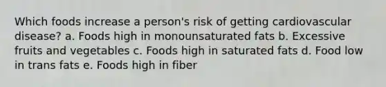 Which foods increase a person's risk of getting cardiovascular disease? a. Foods high in monounsaturated fats b. Excessive fruits and vegetables c. Foods high in saturated fats d. Food low in trans fats e. Foods high in fiber