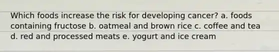 Which foods increase the risk for developing cancer? a. foods containing fructose b. oatmeal and brown rice c. coffee and tea d. red and processed meats e. yogurt and ice cream