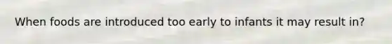When foods are introduced too early to infants it may result in?