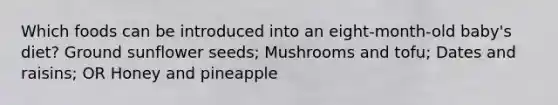 Which foods can be introduced into an eight-month-old baby's diet? Ground sunflower seeds; Mushrooms and tofu; Dates and raisins; OR Honey and pineapple