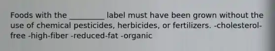 Foods with the _________ label must have been grown without the use of chemical pesticides, herbicides, or fertilizers. -cholesterol-free -high-fiber -reduced-fat -organic