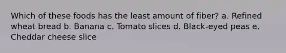 Which of these foods has the least amount of fiber? a. Refined wheat bread b. Banana c. Tomato slices d. Black-eyed peas e. Cheddar cheese slice