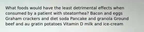 What foods would have the least detrimental effects when consumed by a patient with steatorrhea? Bacon and eggs Graham crackers and diet soda Pancake and granola Ground beef and au gratin potatoes Vitamin D milk and ice-cream