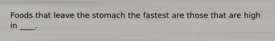 Foods that leave the stomach the fastest are those that are high in ____.
