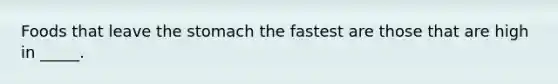 Foods that leave the stomach the fastest are those that are high in _____.