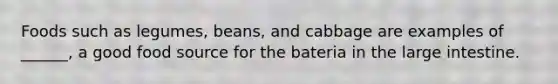 Foods such as legumes, beans, and cabbage are examples of ______, a good food source for the bateria in the large intestine.