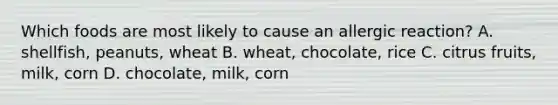 Which foods are most likely to cause an allergic reaction? A. shellfish, peanuts, wheat B. wheat, chocolate, rice C. citrus fruits, milk, corn D. chocolate, milk, corn