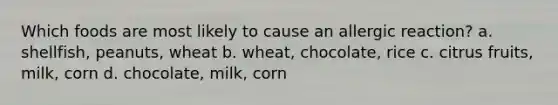 Which foods are most likely to cause an allergic reaction? a. shellfish, peanuts, wheat b. wheat, chocolate, rice c. citrus fruits, milk, corn d. chocolate, milk, corn