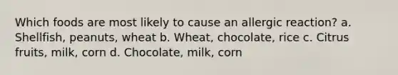 Which foods are most likely to cause an allergic reaction? a. Shellfish, peanuts, wheat b. Wheat, chocolate, rice c. Citrus fruits, milk, corn d. Chocolate, milk, corn