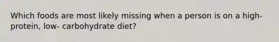 Which foods are most likely missing when a person is on a high- protein, low- carbohydrate diet?