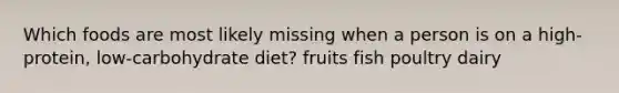 Which foods are most likely missing when a person is on a high-protein, low-carbohydrate diet? fruits fish poultry dairy