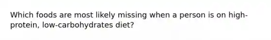 Which foods are most likely missing when a person is on high-protein, low-carbohydrates diet?