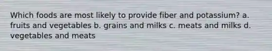 Which foods are most likely to provide fiber and potassium? a. fruits and vegetables b. grains and milks c. meats and milks d. vegetables and meats