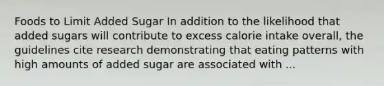 Foods to Limit Added Sugar In addition to the likelihood that added sugars will contribute to excess calorie intake overall, the guidelines cite research demonstrating that eating patterns with high amounts of added sugar are associated with ...