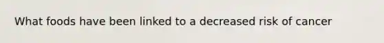 What foods have been linked to a decreased risk of cancer