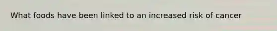 What foods have been linked to an increased risk of cancer