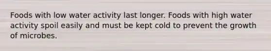 Foods with low water activity last longer. Foods with high water activity spoil easily and must be kept cold to prevent the growth of microbes.