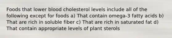 Foods that lower blood cholesterol levels include all of the following except for foods a) That contain omega-3 fatty acids b) That are rich in soluble fiber c) That are rich in saturated fat d) That contain appropriate levels of plant sterols