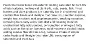 Foods that lower blood cholesterol: limiting saturated fat to 5-6% of total calories, nontropical plant oils, nuts, seeds, fish, **nut butters and plant products are naturally low in cholesterol and contain fiber Foods and lifestyle that raise HDL: aerobic exercise, weight loss, nicotinic acid supplementation, smoking cessation, removing trans fatty acids from diet and focusing more on unsaturated fatty acid sources, consumption of omega-3 fatty acids such as fish oil or flaxseeds, mild-moderate alcohol intake, adding soluble fiber (lowers LDL), decrease intake of simple carbs Foods and lifestyle that raise LDL: consumption of saturated and trans fats