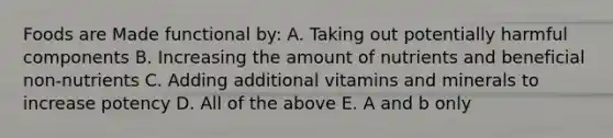 Foods are Made functional by: A. Taking out potentially harmful components B. Increasing the amount of nutrients and beneficial non-nutrients C. Adding additional vitamins and minerals to increase potency D. All of the above E. A and b only