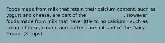 Foods made from milk that retain their calcium content, such as yogurt and cheese, are part of the _______ ________. However, foods made from milk that have little to no calcium - such as cream cheese, cream, and butter - are not part of the Dairy Group. (3 cups)