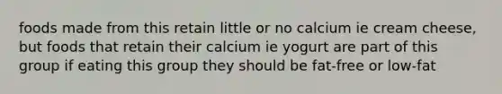 foods made from this retain little or no calcium ie cream cheese, but foods that retain their calcium ie yogurt are part of this group if eating this group they should be fat-free or low-fat