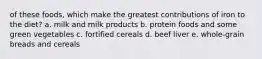 of these foods, which make the greatest contributions of iron to the diet? a. milk and milk products b. protein foods and some green vegetables c. fortified cereals d. beef liver e. whole-grain breads and cereals