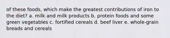 of these foods, which make the greatest contributions of iron to the diet? a. milk and milk products b. protein foods and some green vegetables c. fortified cereals d. beef liver e. whole-grain breads and cereals