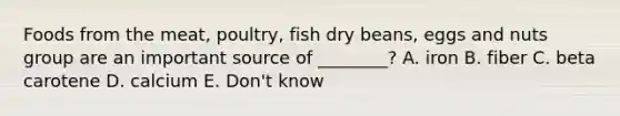 Foods from the meat, poultry, fish dry beans, eggs and nuts group are an important source of ________? A. iron B. fiber C. beta carotene D. calcium E. Don't know