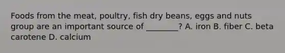 Foods from the meat, poultry, fish dry beans, eggs and nuts group are an important source of ________? A. iron B. fiber C. beta carotene D. calcium