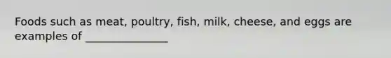 Foods such as meat, poultry, fish, milk, cheese, and eggs are examples of _______________