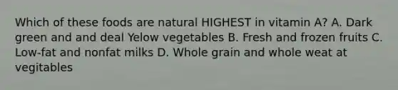 Which of these foods are natural HIGHEST in vitamin A? A. Dark green and and deal Yelow vegetables B. Fresh and frozen fruits C. Low-fat and nonfat milks D. Whole grain and whole weat at vegitables