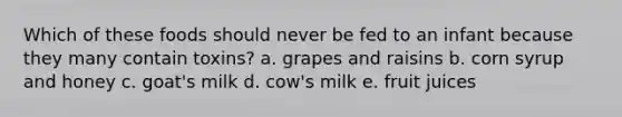 Which of these foods should never be fed to an infant because they many contain toxins? a. grapes and raisins b. corn syrup and honey c. goat's milk d. cow's milk e. fruit juices