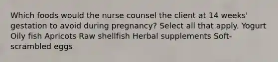 Which foods would the nurse counsel the client at 14 weeks' gestation to avoid during pregnancy? Select all that apply. Yogurt Oily fish Apricots Raw shellfish Herbal supplements Soft-scrambled eggs