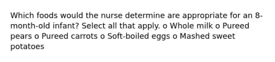 Which foods would the nurse determine are appropriate for an 8-month-old infant? Select all that apply. o Whole milk o Pureed pears o Pureed carrots o Soft-boiled eggs o Mashed sweet potatoes